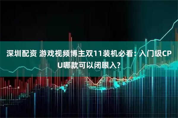 深圳配资 游戏视频博主双11装机必看: 入门级CPU哪款可以闭眼入?