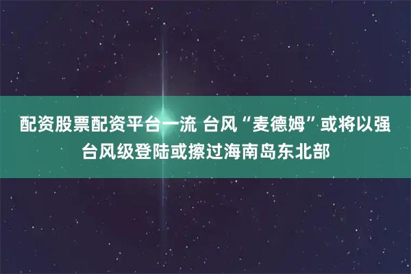 配资股票配资平台一流 台风“麦德姆”或将以强台风级登陆或擦过海南岛东北部