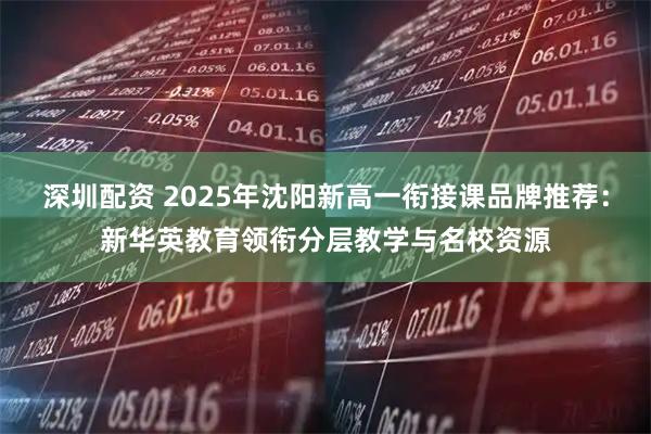 深圳配资 2025年沈阳新高一衔接课品牌推荐:新华英教育领衔分层教学与名校资源