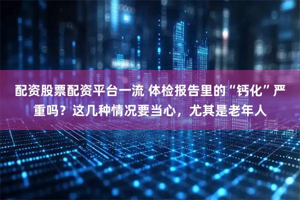 配资股票配资平台一流 体检报告里的“钙化”严重吗？这几种情况要当心，尤其是老年人