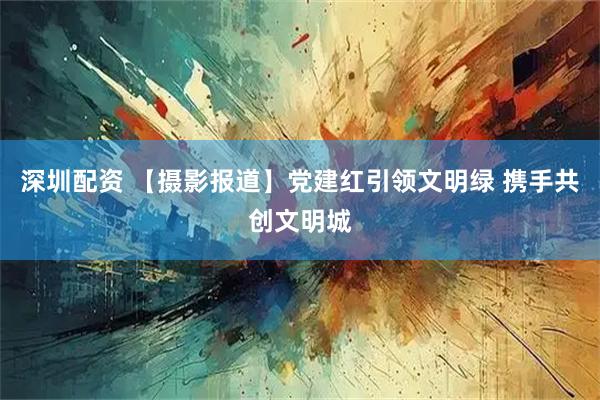 深圳配资 【摄影报道】党建红引领文明绿 携手共创文明城