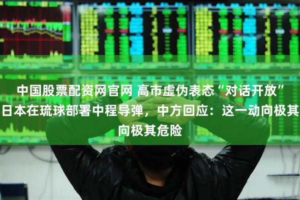 中国股票配资网官网 高市虚伪表态“对话开放”后，日本在琉球部署中程导弹，中方回应：这一动向极其危险
