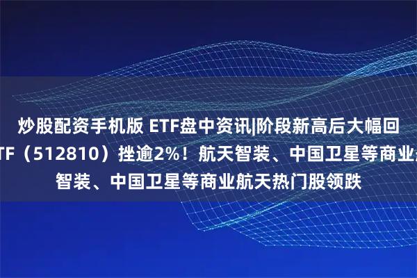 炒股配资手机版 ETF盘中资讯|阶段新高后大幅回调,国防军工ETF(512810)挫逾2%!航天智装、中国卫星等商业航天热门股领跌