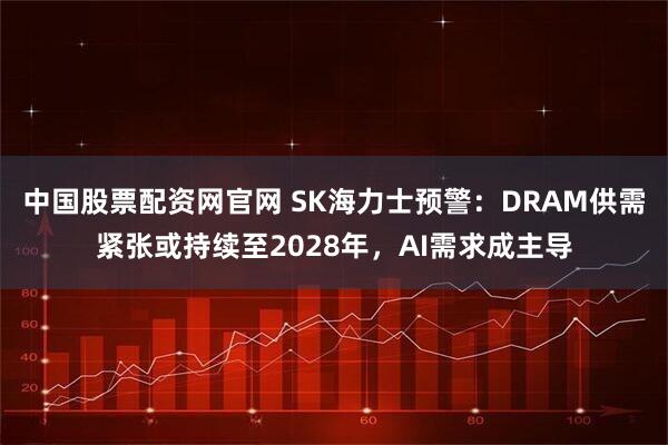 中国股票配资网官网 SK海力士预警：DRAM供需紧张或持续至2028年，AI需求成主导