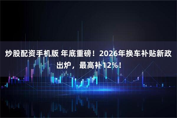 炒股配资手机版 年底重磅！2026年换车补贴新政出炉，最高补12%！