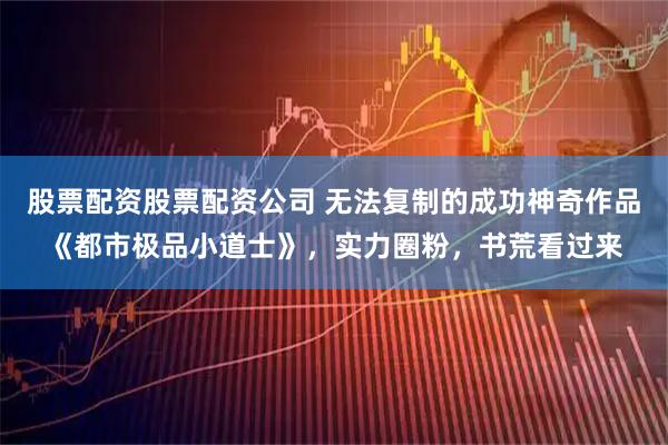 股票配资股票配资公司 无法复制的成功神奇作品《都市极品小道士》，实力圈粉，书荒看过来