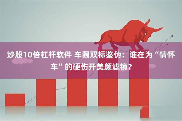 炒股10倍杠杆软件 车圈双标鉴伪：谁在为“情怀车”的硬伤开美颜滤镜？