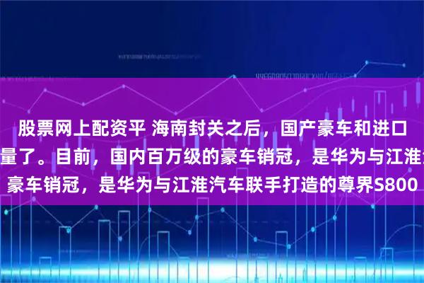 股票网上配资平 海南封关之后，国产豪车和进口车，终于要开始公平较量了。目前，国内百万级的豪车销冠，是华为与江淮汽车联手打造的尊界S800