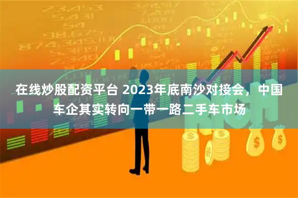 在线炒股配资平台 2023年底南沙对接会，中国车企其实转向一带一路二手车市场