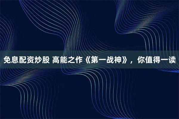 免息配资炒股 高能之作《第一战神》，你值得一读