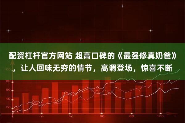 配资杠杆官方网站 超高口碑的《最强修真奶爸》，让人回味无穷的情节，高调登场，惊喜不断