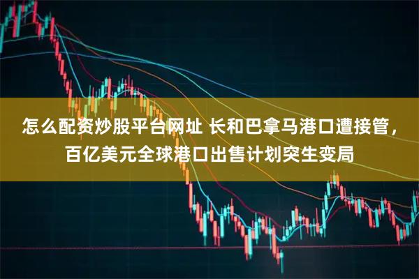 怎么配资炒股平台网址 长和巴拿马港口遭接管，百亿美元全球港口出售计划突生变局