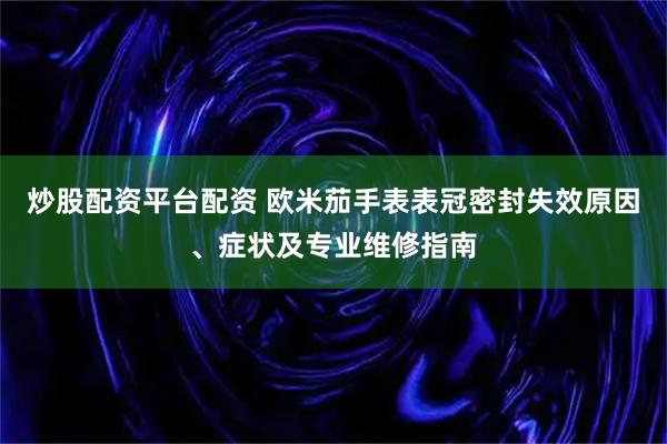 炒股配资平台配资 欧米茄手表表冠密封失效原因、症状及专业维修指南