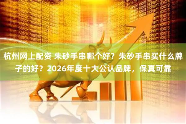 杭州网上配资 朱砂手串哪个好？朱砂手串买什么牌子的好？2026年度十大公认品牌，保真可靠