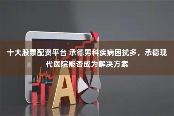 十大股票配资平台 承德男科疾病困扰多，承德现代医院能否成为解决方案