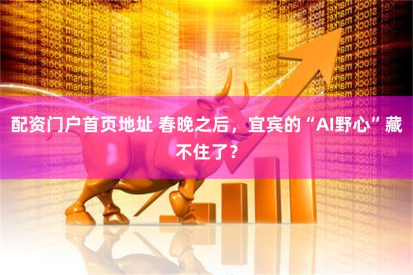 配资门户首页地址 春晚之后，宜宾的“AI野心”藏不住了？