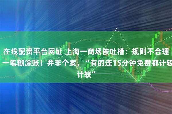 在线配资平台网址 上海一商场被吐槽：规则不合理，一笔糊涂账！并非个案，“有的连15分钟免费都计较”