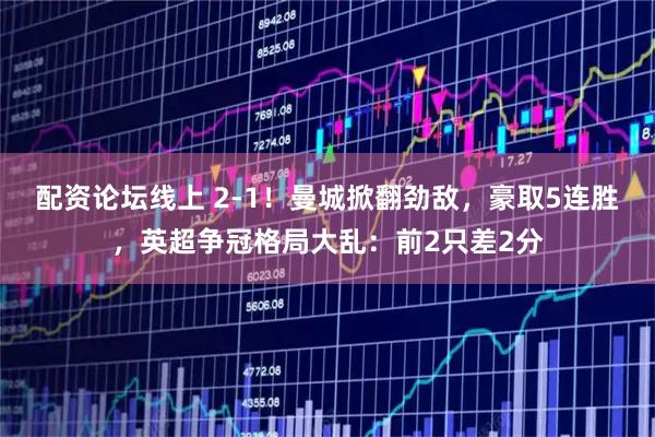 配资论坛线上 2-1！曼城掀翻劲敌，豪取5连胜，英超争冠格局大乱：前2只差2分