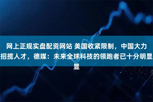 网上正规实盘配资网站 美国收紧限制，中国大力招揽人才，德媒：未来全球科技的领跑者已十分明显