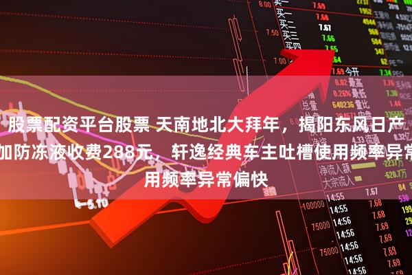 股票配资平台股票 天南地北大拜年，揭阳东风日产4S店加防冻液收费288元，轩逸经典车主吐槽使用频率异常偏快