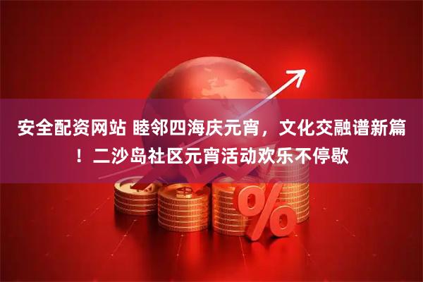安全配资网站 睦邻四海庆元宵，文化交融谱新篇！二沙岛社区元宵活动欢乐不停歇