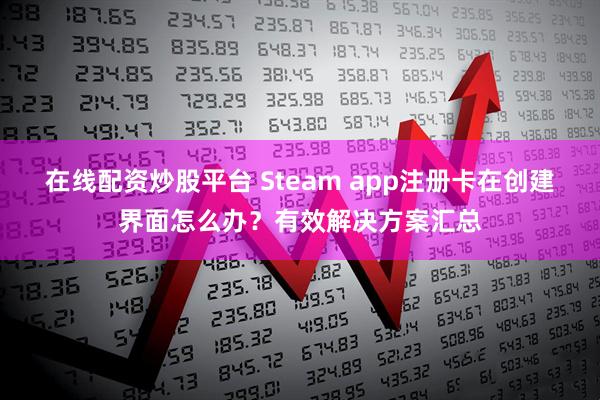 在线配资炒股平台 Steam app注册卡在创建界面怎么办？有效解决方案汇总