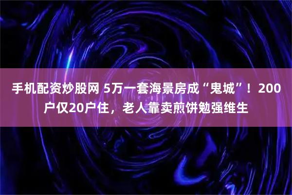 手机配资炒股网 5万一套海景房成“鬼城”！200户仅20户住，老人靠卖煎饼勉强维生