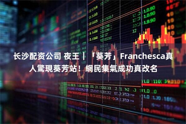 长沙配资公司 夜王｜「葵芳」Franchesca真人驚現葵芳站！　網民集氣成功真改名