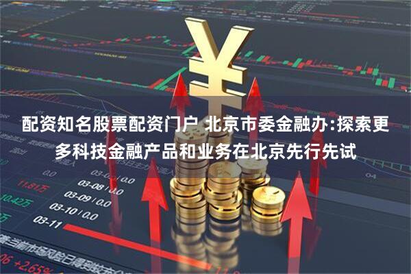 配资知名股票配资门户 北京市委金融办:探索更多科技金融产品和业务在北京先行先试