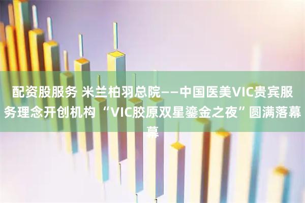 配资股服务 米兰柏羽总院——中国医美VIC贵宾服务理念开创机构 “VIC胶原双星鎏金之夜”圆满落幕