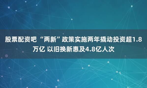 股票配资吧 “两新”政策实施两年撬动投资超1.8万亿 以旧换新惠及4.8亿人次